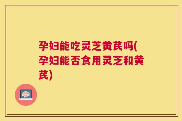 孕妇能吃灵芝黄芪吗(孕妇能否食用灵芝和黄芪) 孕妇能吃灵芝黄芪吗(孕妇能否食用灵芝和黄芪)