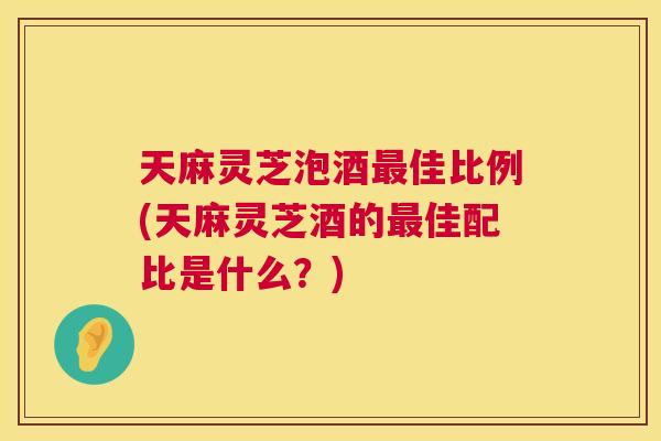 天麻灵芝泡酒佳比例(天麻灵芝酒的佳配比是什么？)