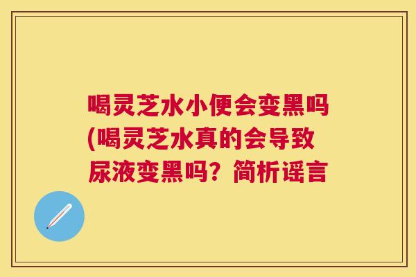 喝灵芝水小便会变黑吗(喝灵芝水真的会导致尿液变黑吗?简析谣言 喝灵芝水小便会变黑吗(喝灵芝水真的会导致尿液变黑吗?简析谣言