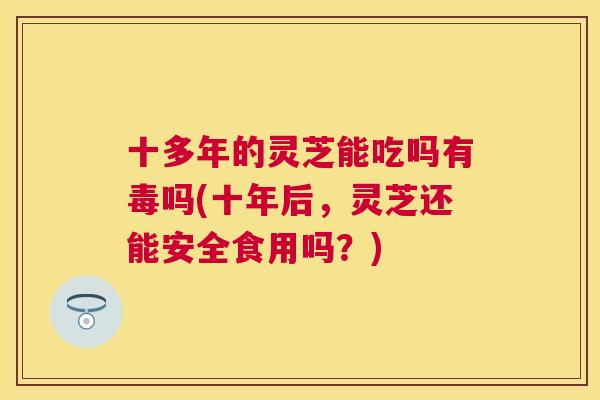 十多年的灵芝能吃吗有毒吗(十年后，灵芝还能安全食用吗？)
