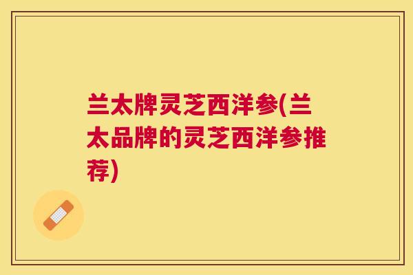 兰太牌灵芝西洋参(兰太品牌的灵芝西洋参推荐) 兰太牌灵芝西洋参(兰太品牌的灵芝西洋参推荐)