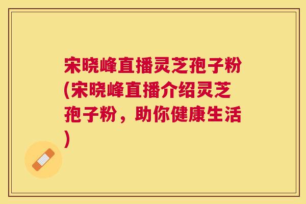 宋晓峰直播灵芝孢子粉(宋晓峰直播介绍灵芝孢子粉,助你健康生活) 宋晓峰直播灵芝孢子粉(宋晓峰直播介绍灵芝孢子粉,助你健康生活)