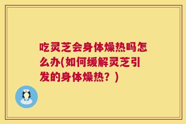 吃灵芝会身体燥热吗怎么办(如何缓解灵芝引发的身体燥热？)