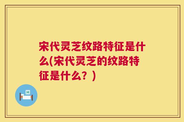 宋代灵芝纹路特征是什么(宋代灵芝的纹路特征是什么？)