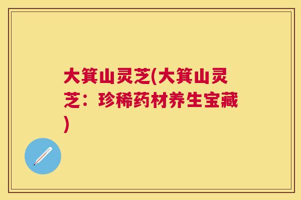 大箕山灵芝(大箕山灵芝：珍稀药材养生宝藏)