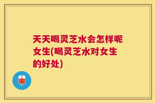 天天喝灵芝水会怎样呢女生(喝灵芝水对女生的好处)