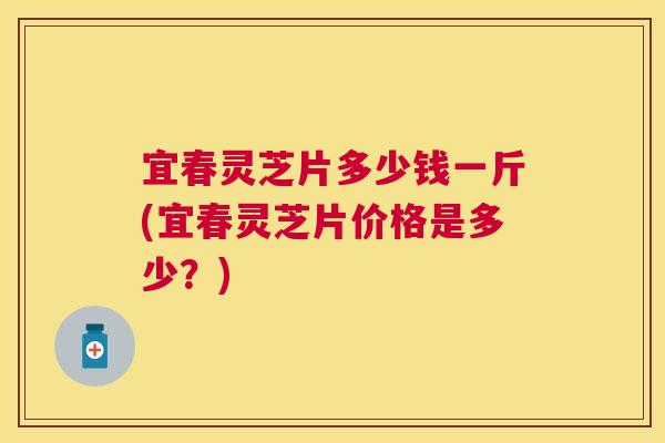 宜春灵芝片多少钱一斤(宜春灵芝片价格是多少？)