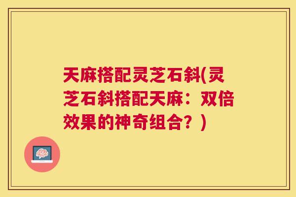 天麻搭配灵芝石斜(灵芝石斜搭配天麻:双倍效果的神奇组合?) 天麻搭配灵芝石斜(灵芝石斜搭配天麻:双倍效果的神奇组合?)