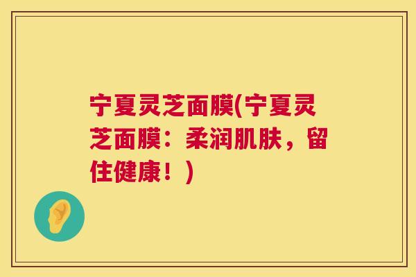 宁夏灵芝面膜(宁夏灵芝面膜：柔润，留住健康！)