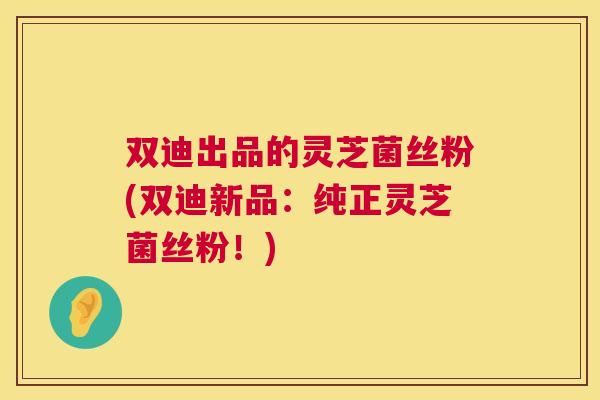 双迪出品的灵芝菌丝粉(双迪新品：纯正灵芝菌丝粉！)