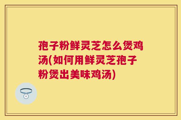 孢子粉鲜灵芝怎么煲鸡汤(如何用鲜灵芝孢子粉煲出美味鸡汤)