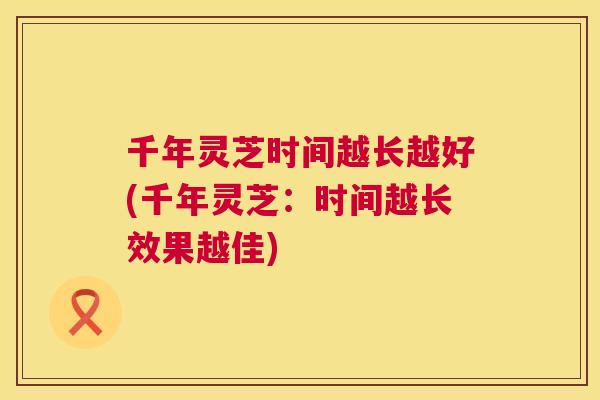 千年灵芝时间越长越好(千年灵芝：时间越长效果越佳)