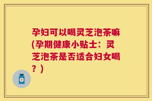 孕妇可以喝灵芝泡茶嘛(孕期健康小贴士：灵芝泡茶是否适合妇女喝？)