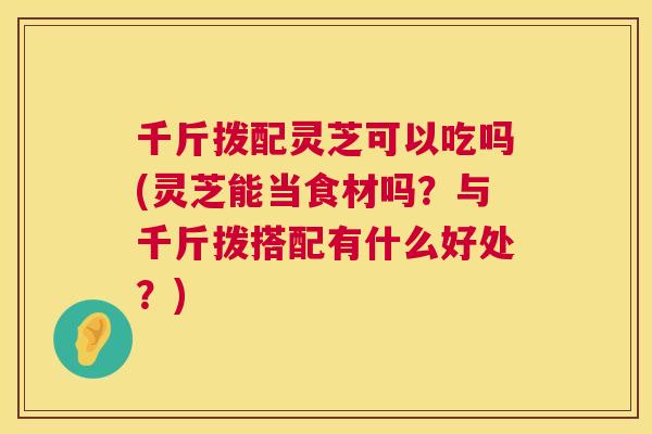 千斤拨配灵芝可以吃吗(灵芝能当食材吗?与千斤拨搭配有什么好处?) 千斤拨配灵芝可以吃吗(灵芝能当食材吗?与千斤拨搭配有什么好处?)