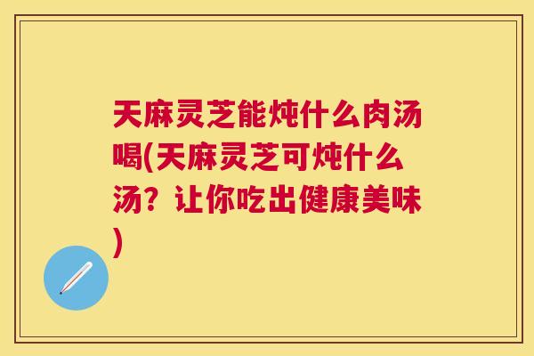 天麻灵芝能炖什么肉汤喝(天麻灵芝可炖什么汤?让你吃出健康美味) 天麻灵芝能炖什么肉汤喝(天麻灵芝可炖什么汤?让你吃出健康美味)