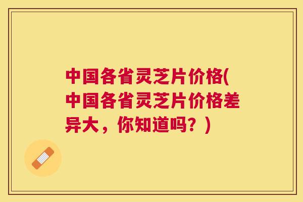 中国各省灵芝片价格(中国各省灵芝片价格差异大，你知道吗？)