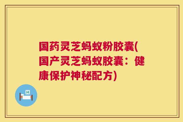 国药灵芝蚂蚁粉胶囊(国产灵芝蚂蚁胶囊：健康保护神秘配方)