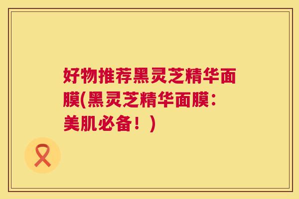好物推荐黑灵芝精华面膜(黑灵芝精华面膜：美肌必备！)