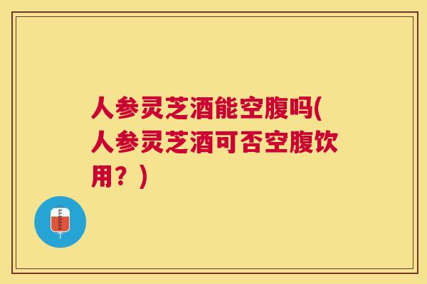 人参灵芝酒能空腹吗(人参灵芝酒可否空腹饮用?) 人参灵芝酒能空腹吗(人参灵芝酒可否空腹饮用?)