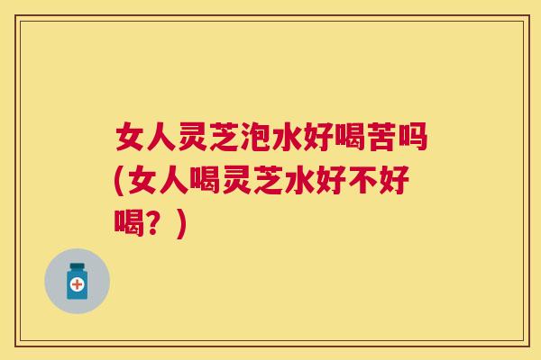 女人灵芝泡水好喝苦吗(女人喝灵芝水好不好喝?) 女人灵芝泡水好喝苦吗(女人喝灵芝水好不好喝?)