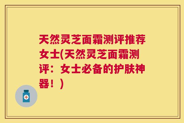 天然灵芝面霜测评推荐女士(天然灵芝面霜测评:女士必备的护肤神器!) 天然灵芝面霜测评推荐女士(天然灵芝面霜测评:女士必备的护肤神器!)