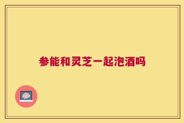 参能和灵芝一起泡酒吗