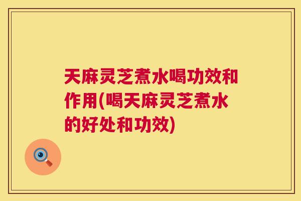 天麻灵芝煮水喝功效和作用(喝天麻灵芝煮水的好处和功效) 天麻灵芝煮水喝功效和作用(喝天麻灵芝煮水的好处和功效)