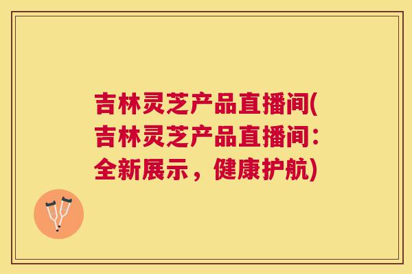 吉林灵芝产品直播间(吉林灵芝产品直播间:全新展示,健康护航) 吉林灵芝产品直播间(吉林灵芝产品直播间:全新展示,健康护航)