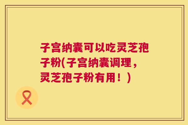 子宫纳囊可以吃灵芝孢子粉(子宫纳囊调理,灵芝孢子粉有用!) 子宫纳囊可以吃灵芝孢子粉(子宫纳囊调理,灵芝孢子粉有用!)