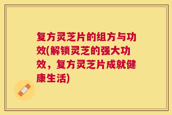 复方灵芝片的组方与功效(解锁灵芝的强大功效，复方灵芝片成就健康生活)