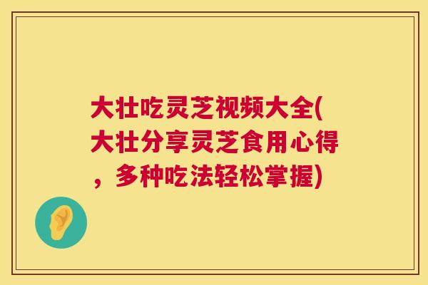 大壮吃灵芝视频大全(大壮分享灵芝食用心得,多种吃法轻松掌握) 大壮吃灵芝视频大全(大壮分享灵芝食用心得,多种吃法轻松掌握)