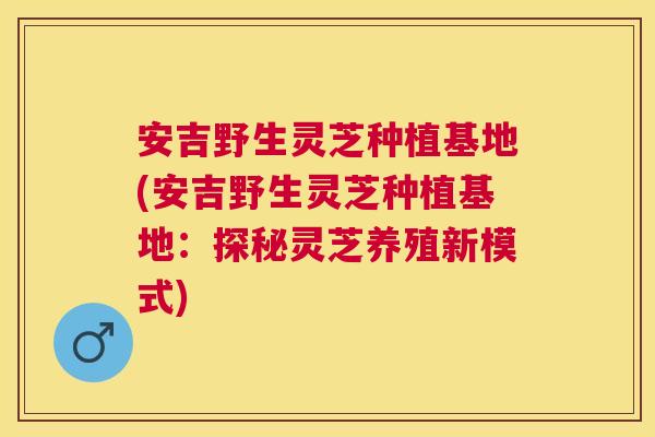 安吉野生灵芝种植基地(安吉野生灵芝种植基地:探秘灵芝养殖新模式) 安吉野生灵芝种植基地(安吉野生灵芝种植基地:探秘灵芝养殖新模式)