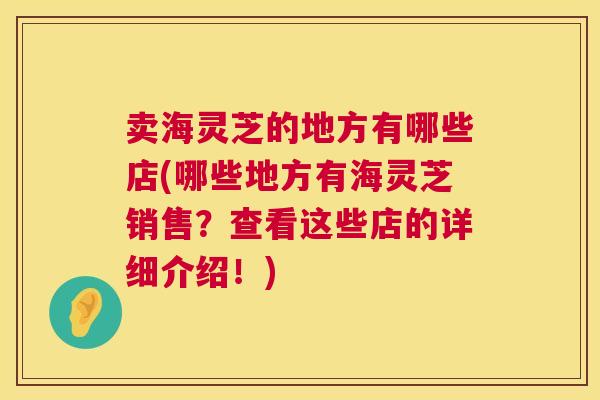 卖海灵芝的地方有哪些店(哪些地方有海灵芝销售？查看这些店的详细介绍！)