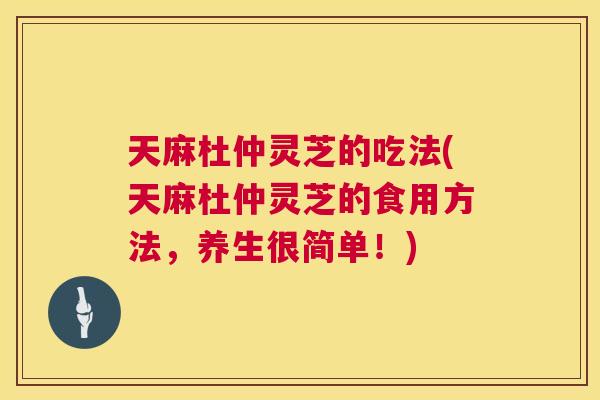 天麻杜仲灵芝的吃法(天麻杜仲灵芝的食用方法,养生很简单!) 天麻杜仲灵芝的吃法(天麻杜仲灵芝的食用方法,养生很简单!)