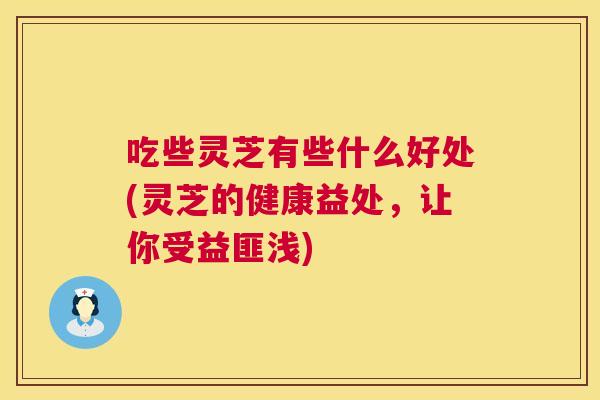 吃些灵芝有些什么好处(灵芝的健康益处，让你受益匪浅)