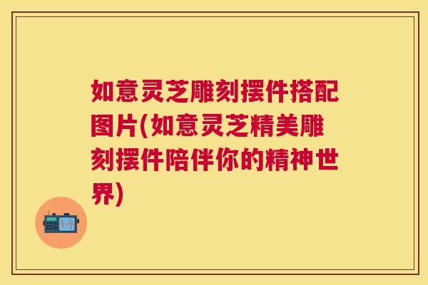 如意灵芝雕刻摆件搭配图片(如意灵芝精美雕刻摆件陪伴你的精神世界) 如意灵芝雕刻摆件搭配图片(如意灵芝精美雕刻摆件陪伴你的精神世界)