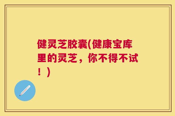 健灵芝胶囊(健康宝库里的灵芝，你不得不试！)