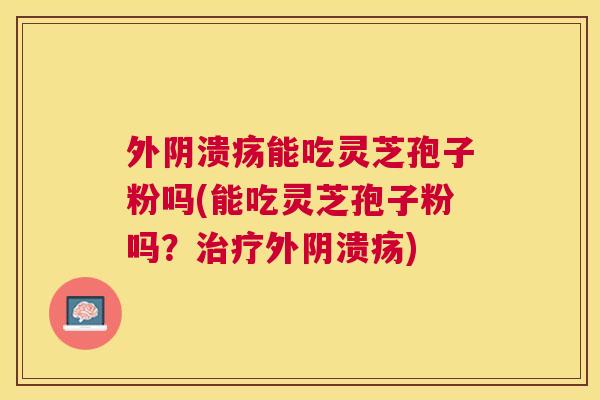 外阴溃疡能吃灵芝孢子粉吗(能吃灵芝孢子粉吗?外阴溃疡) 外阴溃疡能吃灵芝孢子粉吗(能吃灵芝孢子粉吗?外阴溃疡)
