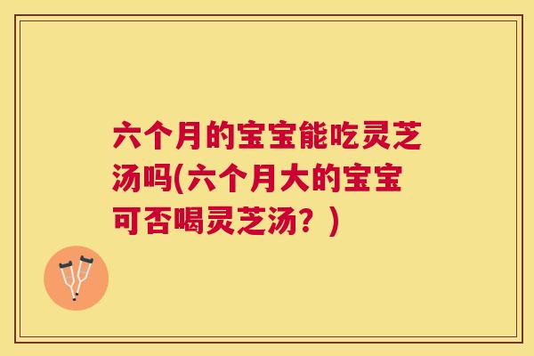 六个月的宝宝能吃灵芝汤吗(六个月大的宝宝可否喝灵芝汤?) 六个月的宝宝能吃灵芝汤吗(六个月大的宝宝可否喝灵芝汤?)