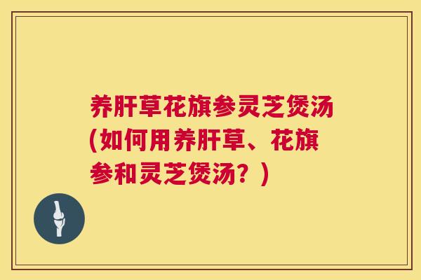 养草花旗参灵芝煲汤(如何用养草、花旗参和灵芝煲汤？)