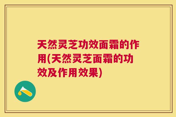 天然灵芝功效面霜的作用(天然灵芝面霜的功效及作用效果)