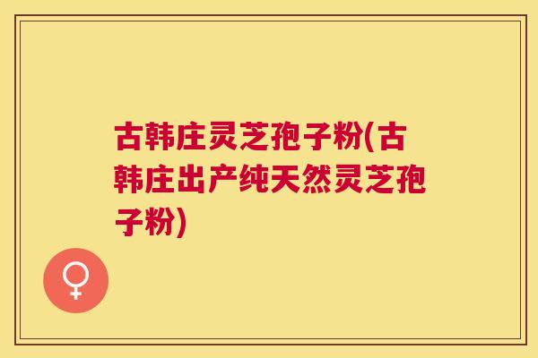 古韩庄灵芝孢子粉(古韩庄出产纯天然灵芝孢子粉)