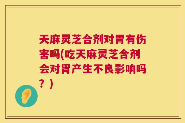 天麻灵芝合剂对胃有伤害吗(吃天麻灵芝合剂会对胃产生不良影响吗？)