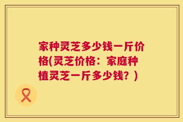 家种灵芝多少钱一斤价格(灵芝价格：家庭种植灵芝一斤多少钱？)