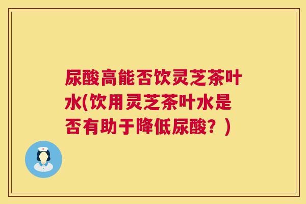 尿酸高能否饮灵芝茶叶水(饮用灵芝茶叶水是否有助于降低尿酸？)