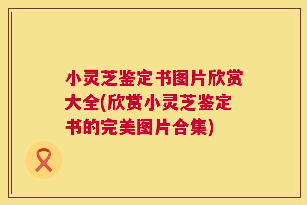 小灵芝鉴定书图片欣赏大全(欣赏小灵芝鉴定书的完美图片合集) 小灵芝鉴定书图片欣赏大全(欣赏小灵芝鉴定书的完美图片合集)