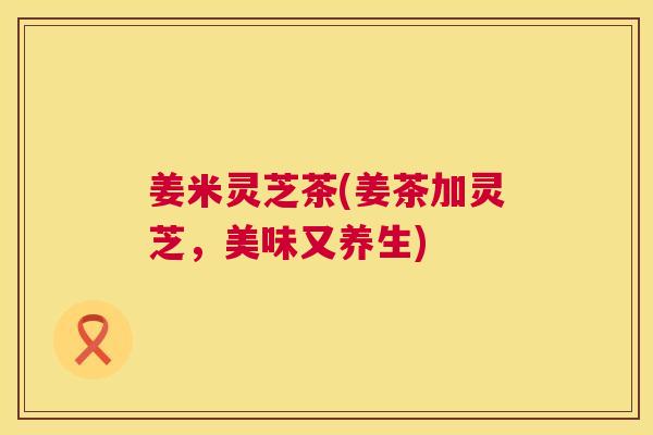 姜米灵芝茶(姜茶加灵芝,美味又养生) 姜米灵芝茶(姜茶加灵芝,美味又养生)