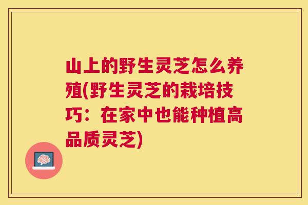 山上的野生灵芝怎么养殖(野生灵芝的栽培技巧：在家中也能种植高品质灵芝)