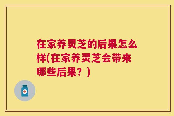在家养灵芝的后果怎么样(在家养灵芝会带来哪些后果?) 在家养灵芝的后果怎么样(在家养灵芝会带来哪些后果?)