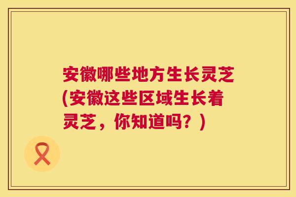 安徽哪些地方生长灵芝(安徽这些区域生长着灵芝，你知道吗？)